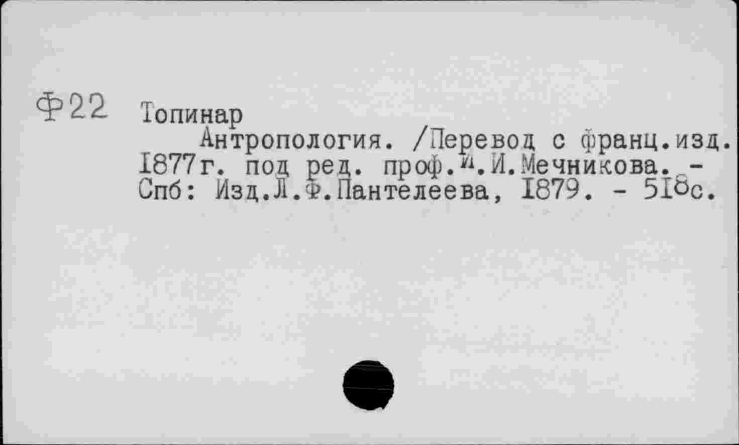 ﻿Ф22- То пи нар
Антропология. /Перевод с франц.изд. 1877г. под ред. проф.".И.Мечникова. -Спб: Изд.Л.Ф.Пантелеева, 1879. - 51Ьс.